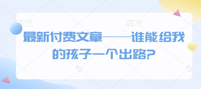 最新付费文章——谁能给我的孩子一个出路?万项网-开启副业新思路 – 全网首发_高质量创业项目输出万项网